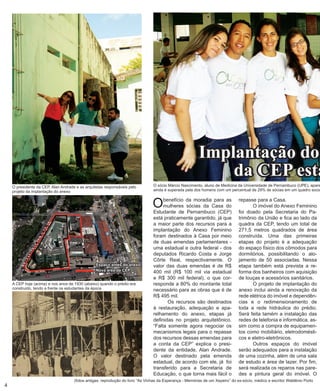 O benefício da moradia para as mulheres sócias da Casa do Estudante de Pernambuco (CEP) está praticamente garantido, já que a maior parte dos recursos para a implantação do Anexo Feminino foram destinados à Casa por meio de duas emendas parlamentares - uma estadual e outra federal - dos deputados Ricardo Costa e Jorge Côrte Real, respectivamente. O valor das duas emendas é de R$ 400 mil (R$ 100 mil via estadual e R$ 300 mil federal), o que corresponde a 80% do montante total necessário para as obras que é de R$ 495 mil. 
Os recursos são destinados à restauração, adequação e aparelhamento do anexo, etapas já definidas no projeto arquitetônico. “Falta somente agora negociar os mecanismos legais para o repasse dos recursos dessas emendas para a conta da CEP” explica o presidente da entidade, Alan Andrade. O valor destinado pela emenda estadual, de acordo com ele, já foi transferido para a Secretaria de Educação, o que torna mais fácil o repasse para a Casa. 
O imóvel do Anexo Feminino foi doado pela Secretaria do Pa- trimônio da União e fica ao lado da quadra da CEP, tendo um total de 271,5 metros quadrados de área construída. Uma das primeiras etapas do projeto é a adequação do espaço físico dos cômodos para dormitórios, possibilitando o alojamento de 50 associadas. Nessa etapa também está prevista a reforma dos banheiros com aquisição de louças e acessórios sanitários. 
O projeto de implantação do anexo inclui ainda a renovação da rede elétrica do imóvel e dependências e o redimensionamento de toda a rede hidráulica do prédio. Será feita tamém a instalação das redes de telefonia e informática, assim como a compra de equipamentos como mobiliário, eletrodomésticos e eletro-eletrônicos. 
Outros espaços do imóvel serão adequados para a instalação de uma cozinha, além de uma sala de estudo e área de lazer. Por fim, será realizada os reparos nas paredes e pintura geral do imóvel. O 
4Implantação do da CEP está antes do anexoNova área da CEP 
A CEP hoje (acima) e nos anos de 1930 (abaixo) quando o prédio era construído, tendo a frente os estudantes da época 
(fotos antigas: reprodução do livro “As Vinhas da Esperança - Memórias de um Xepeiro” do ex-sócio, médico e escritor Waldênio Porto 
O presidente da CEP, Alan Andrade e as arquitetas responsáveis pelo projeto da implantação do anexo 
O sócio Márcio Nascimento, aluno de Medicina da Universidade de Pernambuco (UPE), aparece ainda é superada pela dos homens com um percentual de 29% de sócias em um quadro social  