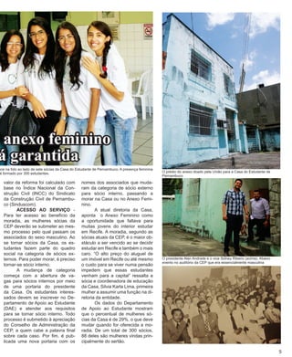 valor da reforma foi calculado com base no Índice Nacional da Construção Civil (INCC) do Sindicato da Construção Civil de Pernambuco (Sinduscom). 
ACESSO AO SERVIÇO - Para ter acesso ao benefício da moradia, as mulheres sócias da CEP deverão se submeter ao mesmo processo pelo qual passam os associados do sexo masculino. Ao se tornar sócios da Casa, os estudantes fazem parte do quadro social na categoria de sócios externos. Para poder morar, é preciso tornar-se sócio interno. 
A mudança de categoria começa com a abertura de vagas para sócios internos por meio de uma portaria do presidente da Casa. Os estudantes interessados devem se inscrever no Departamento de Apoio ao Estudante (DAE) e atender aos requisitos para se tornar sócio interno. Todo processo é submetido à apreciação do Conselho de Administração da CEP, a quem cabe a palavra final sobre cada caso. Por fim, é publicada uma nova portaria com os nomes dos associados que mudaram da categoria de sócio externo para sócio interno, passando a morar na Casa ou no Anexo Feminino. 
A atual diretoria da Casa, aponta o Anexo Feminino como a oportunidade que faltava para muitas jovens do interior estudar em Recife. A moradia, segundo as sócias atuais da CEP, é o maior obstáculo a ser vencido ao se decidir estudar em Recife e também o mais caro. “O alto preço do aluguel de um imóvel em Recife ou até mesmo o custo para se viver numa pensão impedem que essas estudantes venham para a capital” ressalta a sócia e coordenadora de educação da Casa, Silvia Karla Lima, primeira mulher a assumir uma função na diretoria da entidade. 
Os dados do Departamento de Apoio ao Estudante mostram que o percentual de mulheres sócias da Casa é de 29%, o que deve mudar quando for oferecida a moradia. De um total de 300 sócios, 88 deles são mulheres vindas principalmente do sertão. 
5 
anexo feminino 
está garantida 
O presidente Alan Andrade e o vice Sidney Ribeiro (acima). Abaixo evento no auditório da CEP que era essencialmente masculina 
O prédio do anexo doado pela União para a Casa do Estudante de Pernambuco 
aparece na foto ao lado de sete sócias da Casa do Estudante de Pernambuco. A presença feminina 
social formado por 300 estudantes. 
 