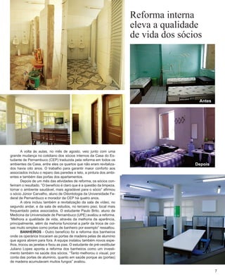 A volta às aulas, no mês de agosto, veio junto com uma grande mudança no cotidiano dos sócios internos da Casa do Estudante de Pernambuco (CEP) traduzida pela reforma em todos os ambientes da Casa, entre eles os quartos que não eram revitalizados havia oito anos. O trabalho para garantir maior conforto aos associados incluiu o reparo das paredes e teto, a pintura dos ambientes e também das portas dos apartamentos. 
Depois de um mês das atividades de reforma, os sócios conferiram o resultado. “O benefício é claro que é a questão da limpeza, tornar o ambiente saudável, mais agradável para o sócio” afirmou o sócio Júnior Carvalho, aluno de Odontologia da Universidade Fe- deral de Pernambuco e morador da CEP há quatro anos. 
A obra incluiu também a revitalização da sala de vídeo, no segundo andar, e da sala de estudos, no terceiro piso, local mais frequentado pelos associados. O estudante Paulo Brito, aluno de Medicina da Universidade de Pernambuco (UPE) avaliou a reforma. “Melhora a qualidade de vida, através da melhoria da aparência, principalmente, além da mehoria funcional a partir da troca de coisas muito simples como portas de banheiro por exemplo” ressaltou. 
BANHEIROS - Outro benefício foi a reforma dos banheiros onde os operários trocaram as portas de madeira pelas de alumínio que agora abrem para fora. A equipe instalou também novos espe- lhos, trocou as janelas e fixou as pias. O estudante de pré-vestibular Juliano Lopes aponta a reforma dos banheiros como um investimento também na saúde dos sócios. “Tanto melhorou o visual, por conta das portas de aluminío, quanto em saúde porque as (portas) de madeira acumulavam muitos fungos” avaliou. 
Reforma interna 
eleva a qualidade 
de vida dos sócios 
7 
Antes 
Depois  