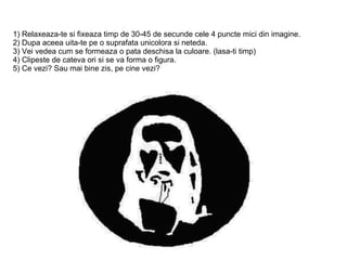 1) Relaxeaza-te si fixeaza timp de 30-45 de secunde cele 4 puncte mici din imagine. 2) Dupa aceea uita-te pe o suprafata unicolora si neteda. 3) Vei vedea cum se formeaza o pata deschisa la culoare. (lasa-ti timp) 4) Clipeste de cateva ori si se va forma o figura.  5) Ce vezi? Sau mai bine zis, pe cine vezi?  