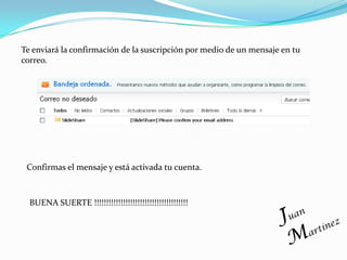 Te enviará la confirmación de la suscripción por medio de un mensaje en tu
correo.




 Confirmas el mensaje y está activada tu cuenta.



  BUENA SUERTE !!!!!!!!!!!!!!!!!!!!!!!!!!!!!!!!!!!!!!!
 