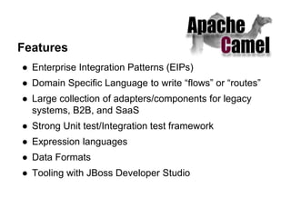 Features
● Enterprise Integration Patterns (EIPs)
● Domain Specific Language to write “flows” or “routes”
● Large collection of adapters/components for legacy
systems, B2B, and SaaS
● Strong Unit test/Integration test framework
● Expression languages
● Data Formats
● Tooling with JBoss Developer Studio
 