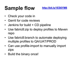 Sample flow
• Check your code in
• Gerrit for code reviews
• Jenkins for build + CD pipeline
• Use fabric8:zip to deploy profiles to Maven
repo
• Use fabric8:branch to automate deploying
multiple profiles to QA/UAT/PROD
• Can use profile-import to manually import
zips
• Build the binary once!
http://bit.ly/1ES6YM8
 