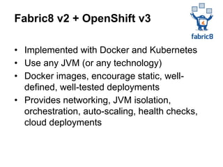 • Implemented with Docker and Kubernetes
• Use any JVM (or any technology)
• Docker images, encourage static, well-
defined, well-tested deployments
• Provides networking, JVM isolation,
orchestration, auto-scaling, health checks,
cloud deployments
Fabric8 v2 + OpenShift v3
 