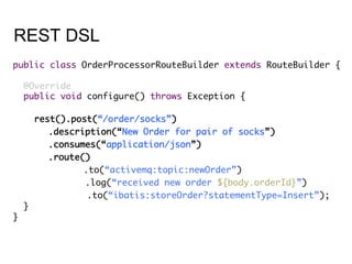 REST DSL
public class OrderProcessorRouteBuilder extends RouteBuilder {	
	
@Override	
public void configure() throws Exception {	
	
rest().post(“/order/socks”)	
	.description(“New Order for pair of socks”)	
	.consumes(“application/json”)	
	.route()	
	 	.to(“activemq:topic:newOrder”)	
	 .log(“received new order ${body.orderId}”)	
.to(“ibatis:storeOrder?statementType=Insert”);	
}	
}	
 