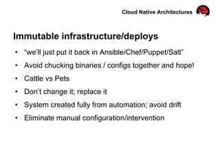 Cloud Native Architectures
Immutable infrastructure/deploys
•  “we’ll just put it back in Ansible/Chef/Puppet/Salt”
•  Avoid chucking binaries / configs together and hope!
•  Cattle vs Pets
•  Don’t change it; replace it
•  System created fully from automation; avoid drift
•  Eliminate manual configuration/intervention
 