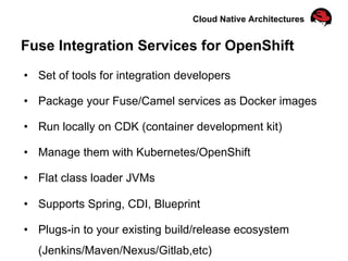 Cloud Native Architectures
Fuse Integration Services for OpenShift
•  Set of tools for integration developers
•  Package your Fuse/Camel services as Docker images
•  Run locally on CDK (container development kit)
•  Manage them with Kubernetes/OpenShift
•  Flat class loader JVMs
•  Supports Spring, CDI, Blueprint
•  Plugs-in to your existing build/release ecosystem
(Jenkins/Maven/Nexus/Gitlab,etc)
 