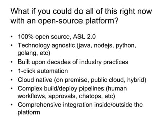 •  100% open source, ASL 2.0
•  Technology agnostic (java, nodejs, python,
golang, etc)
•  Built upon decades of industry practices
•  1-click automation
•  Cloud native (on premise, public cloud, hybrid)
•  Complex build/deploy pipelines (human
workflows, approvals, chatops, etc)
•  Comprehensive integration inside/outside the
platform
What if you could do all of this right now
with an open-source platform?
 