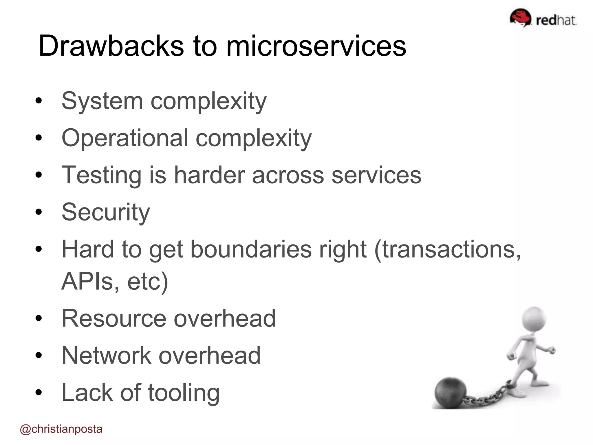 • System complexity
• Operational complexity
• Testing is harder across services
• Security
• Hard to get boundaries right (transactions,
APIs, etc)
• Resource overhead
• Network overhead
• Lack of tooling
Drawbacks to microservices
@christianposta
 