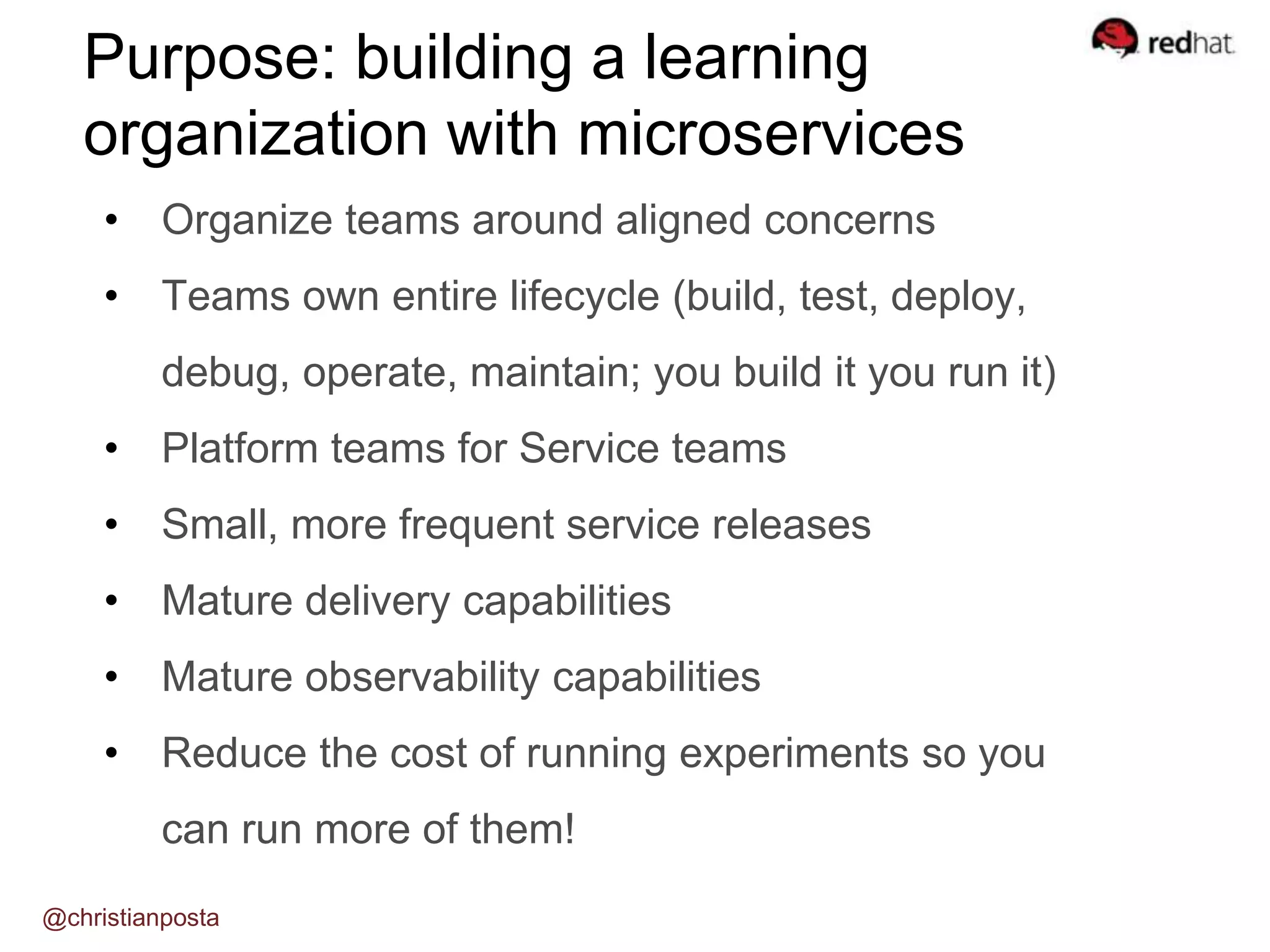 Purpose: building a learning
organization with microservices
• Organize teams around aligned concerns
• Teams own entire lifecycle (build, test, deploy,
debug, operate, maintain; you build it you run it)
• Platform teams for Service teams
• Small, more frequent service releases
• Mature delivery capabilities
• Mature observability capabilities
• Reduce the cost of running experiments so you
can run more of them!
@christianposta
 