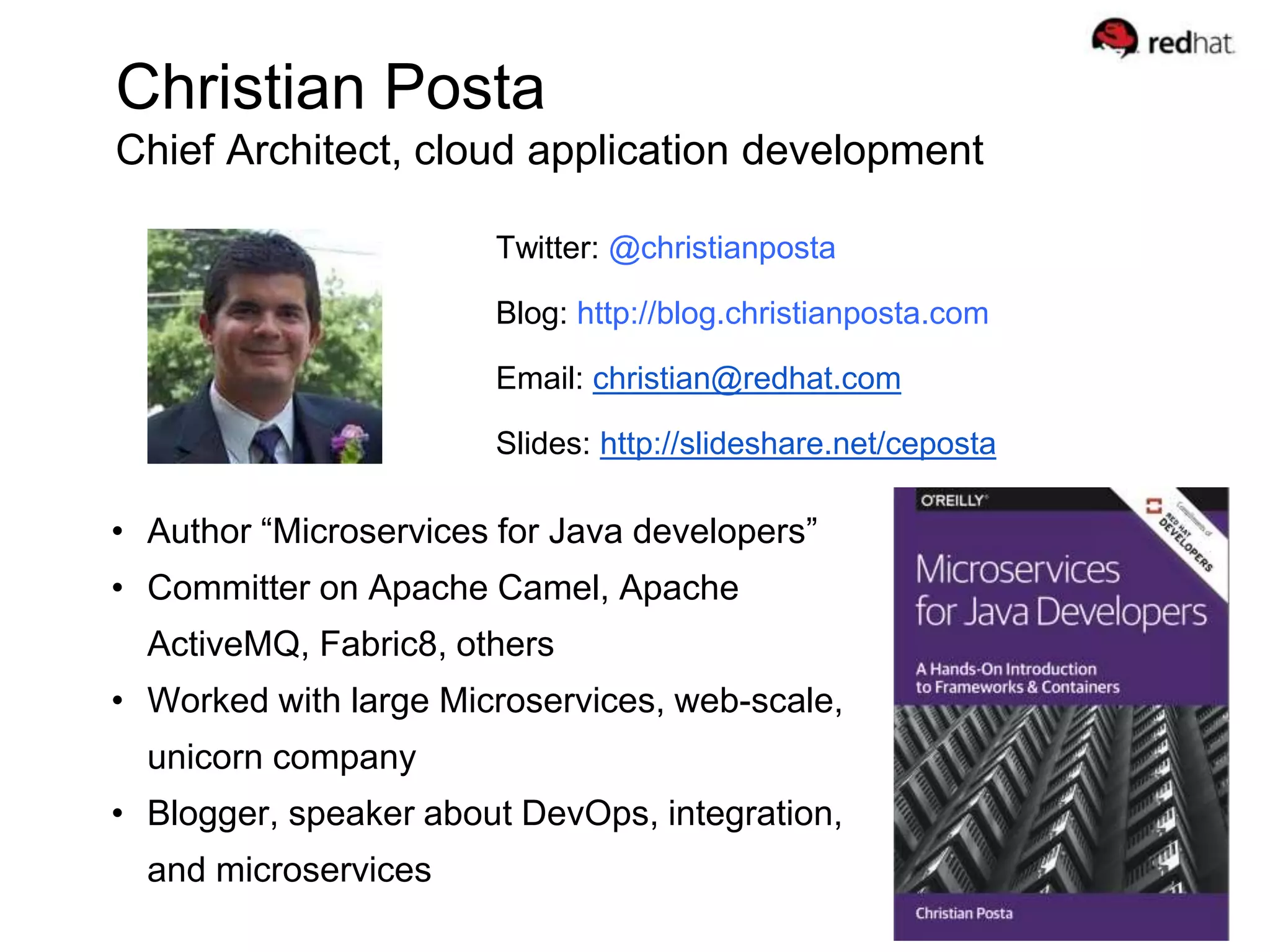 Christian Posta
Chief Architect, cloud application development
Twitter: @christianposta
Blog: http://blog.christianposta.com
Email: christian@redhat.com
Slides: http://slideshare.net/ceposta
• Author “Microservices for Java developers”
• Committer on Apache Camel, Apache
ActiveMQ, Fabric8, others
• Worked with large Microservices, web-scale,
unicorn company
• Blogger, speaker about DevOps, integration,
and microservices
 