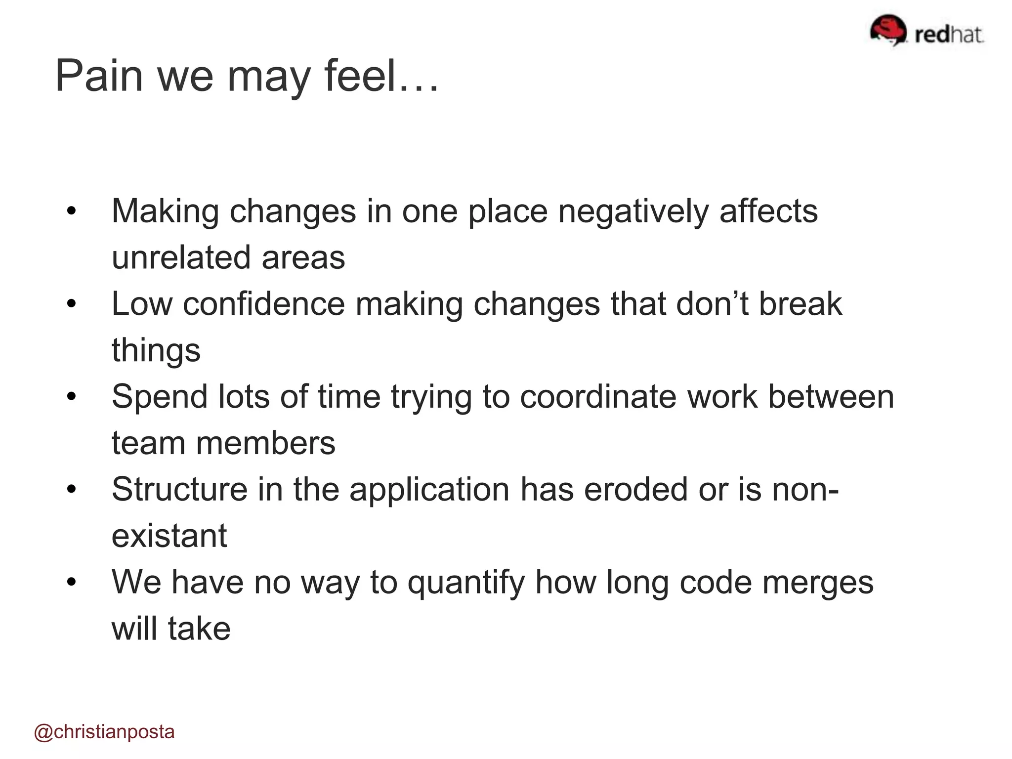 Pain we may feel…
@christianposta
• Making changes in one place negatively affects
unrelated areas
• Low confidence making changes that don’t break
things
• Spend lots of time trying to coordinate work between
team members
• Structure in the application has eroded or is non-
existant
• We have no way to quantify how long code merges
will take
 