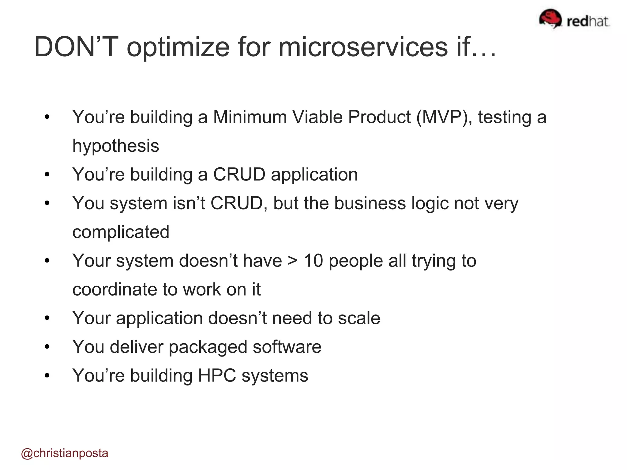 DON’T optimize for microservices if…
@christianposta
• You’re building a Minimum Viable Product (MVP), testing a
hypothesis
• You’re building a CRUD application
• You system isn’t CRUD, but the business logic not very
complicated
• Your system doesn’t have > 10 people all trying to
coordinate to work on it
• Your application doesn’t need to scale
• You deliver packaged software
• You’re building HPC systems
 
