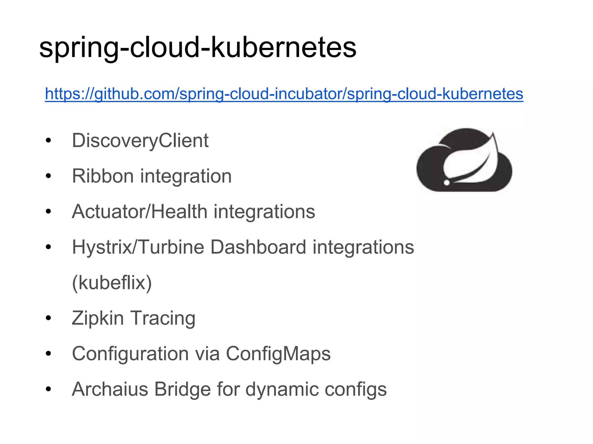 spring-cloud-kubernetes
• DiscoveryClient
• Ribbon integration
• Actuator/Health integrations
• Hystrix/Turbine Dashboard integrations
(kubeflix)
• Zipkin Tracing
• Configuration via ConfigMaps
• Archaius Bridge for dynamic configs
https://github.com/spring-cloud-incubator/spring-cloud-kubernetes
 