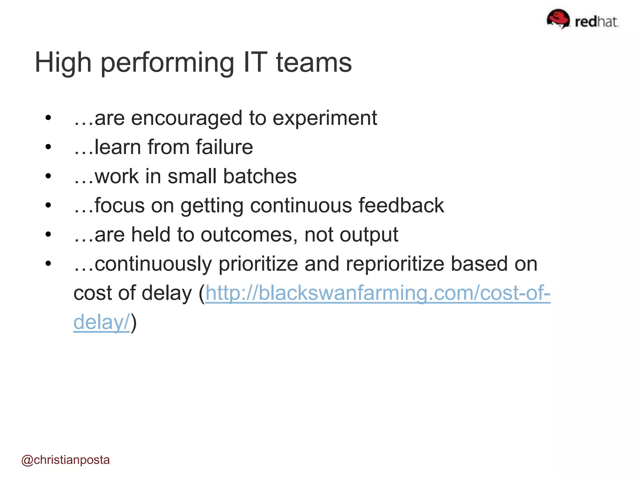 High performing IT teams
@christianposta
• …are encouraged to experiment
• …learn from failure
• …work in small batches
• …focus on getting continuous feedback
• …are held to outcomes, not output
• …continuously prioritize and reprioritize based on
cost of delay (http://blackswanfarming.com/cost-of-
delay/)
 