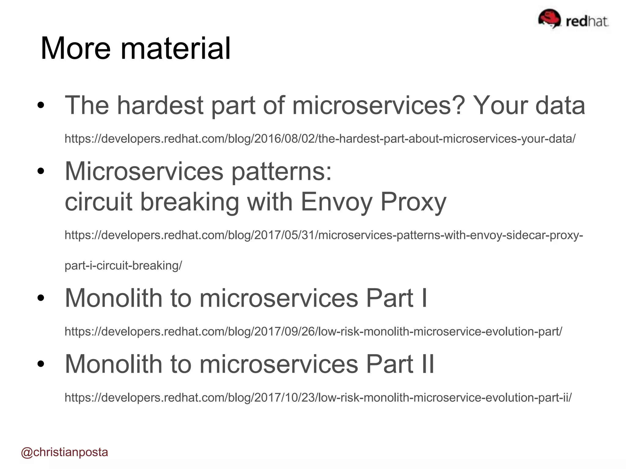 • The hardest part of microservices? Your data
https://developers.redhat.com/blog/2016/08/02/the-hardest-part-about-microservices-your-data/
• Microservices patterns:
circuit breaking with Envoy Proxy
https://developers.redhat.com/blog/2017/05/31/microservices-patterns-with-envoy-sidecar-proxy-
part-i-circuit-breaking/
• Monolith to microservices Part I
https://developers.redhat.com/blog/2017/09/26/low-risk-monolith-microservice-evolution-part/
• Monolith to microservices Part II
https://developers.redhat.com/blog/2017/10/23/low-risk-monolith-microservice-evolution-part-ii/
More material
@christianposta
 