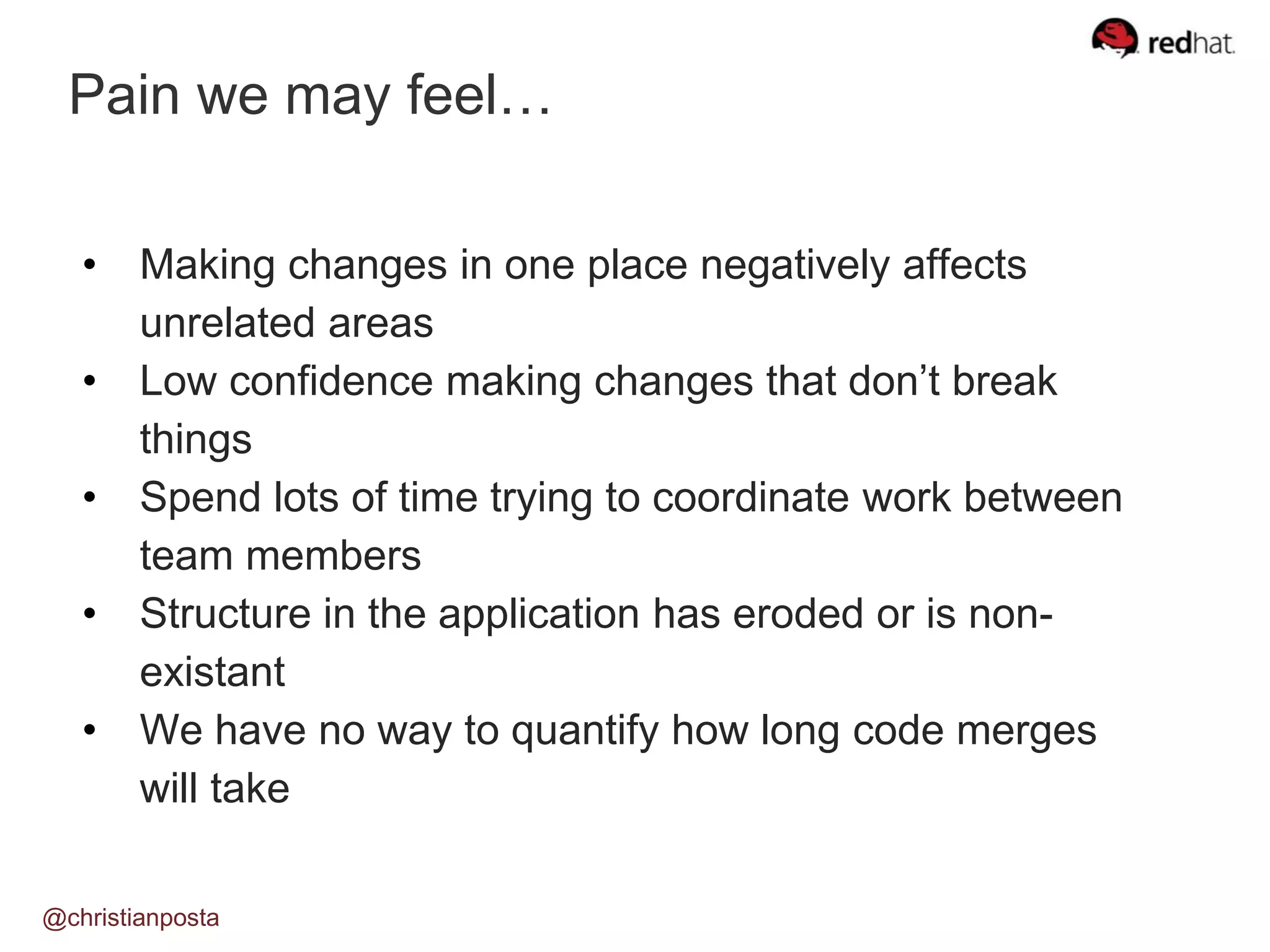 Pain we may feel…
@christianposta
• Making changes in one place negatively affects
unrelated areas
• Low confidence making changes that don’t break
things
• Spend lots of time trying to coordinate work between
team members
• Structure in the application has eroded or is non-
existant
• We have no way to quantify how long code merges
will take
 