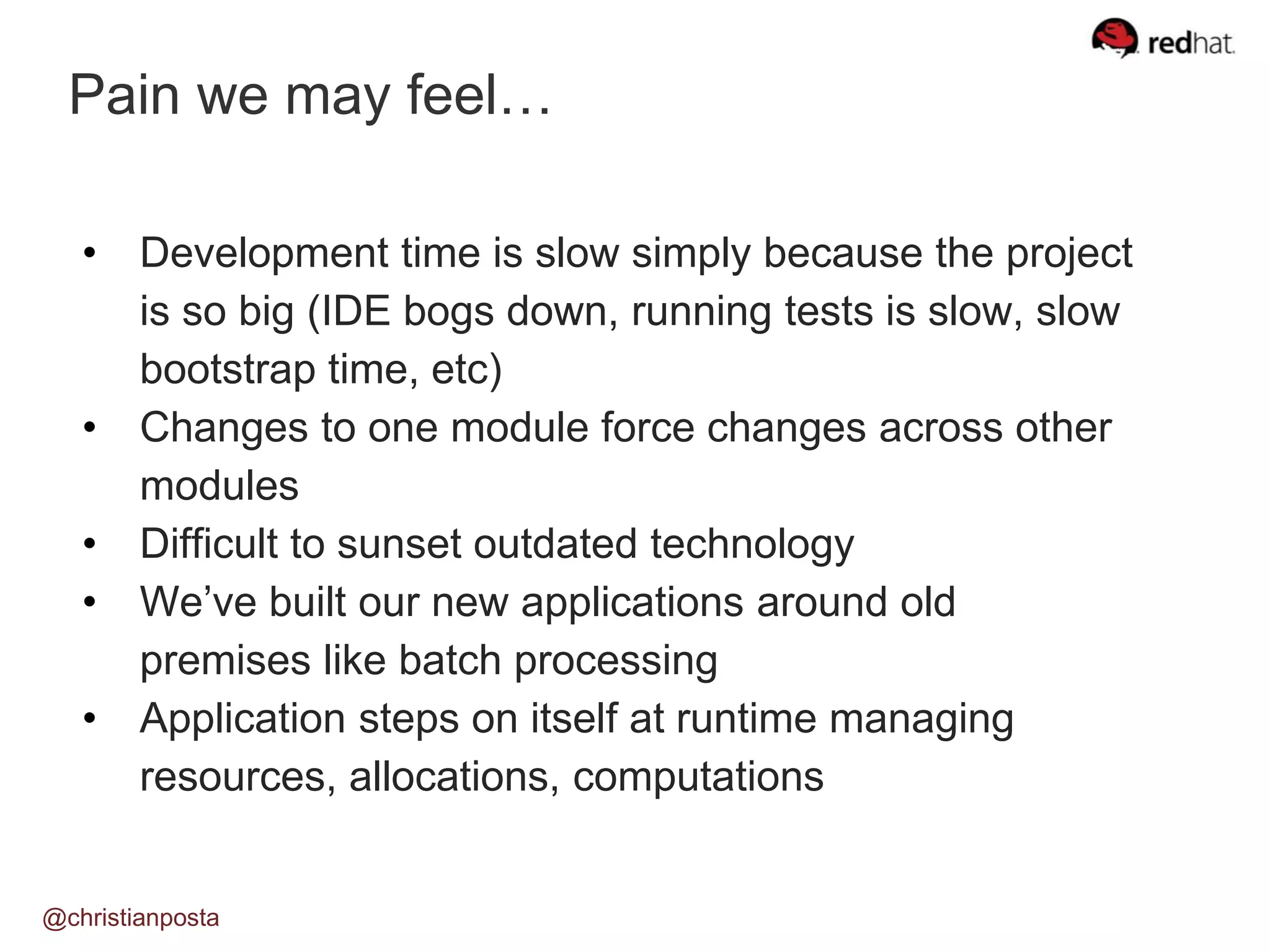 @christianposta
• Development time is slow simply because the project
is so big (IDE bogs down, running tests is slow, slow
bootstrap time, etc)
• Changes to one module force changes across other
modules
• Difficult to sunset outdated technology
• We’ve built our new applications around old
premises like batch processing
• Application steps on itself at runtime managing
resources, allocations, computations
Pain we may feel…
 