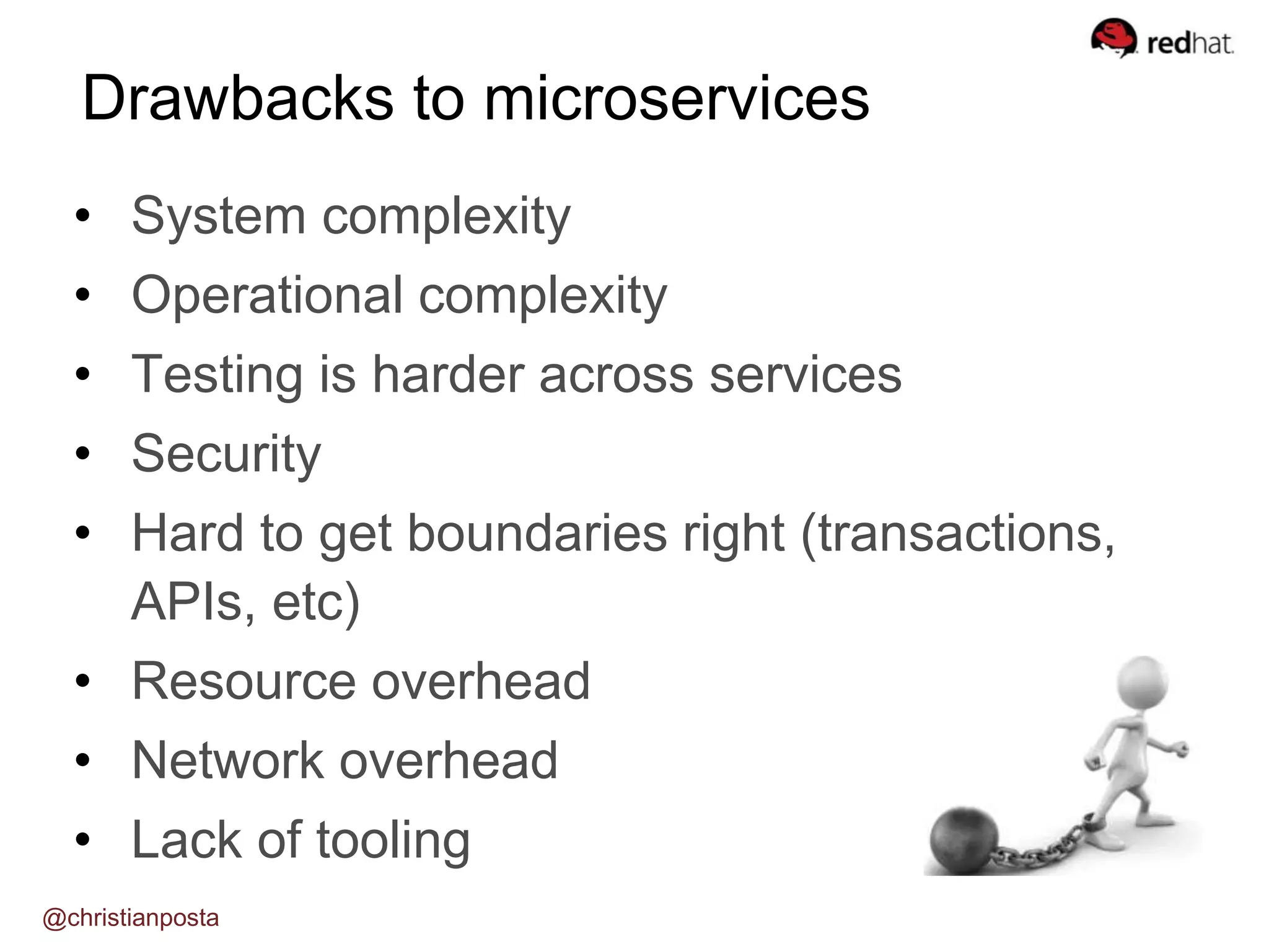 • System complexity
• Operational complexity
• Testing is harder across services
• Security
• Hard to get boundaries right (transactions,
APIs, etc)
• Resource overhead
• Network overhead
• Lack of tooling
Drawbacks to microservices
@christianposta
 