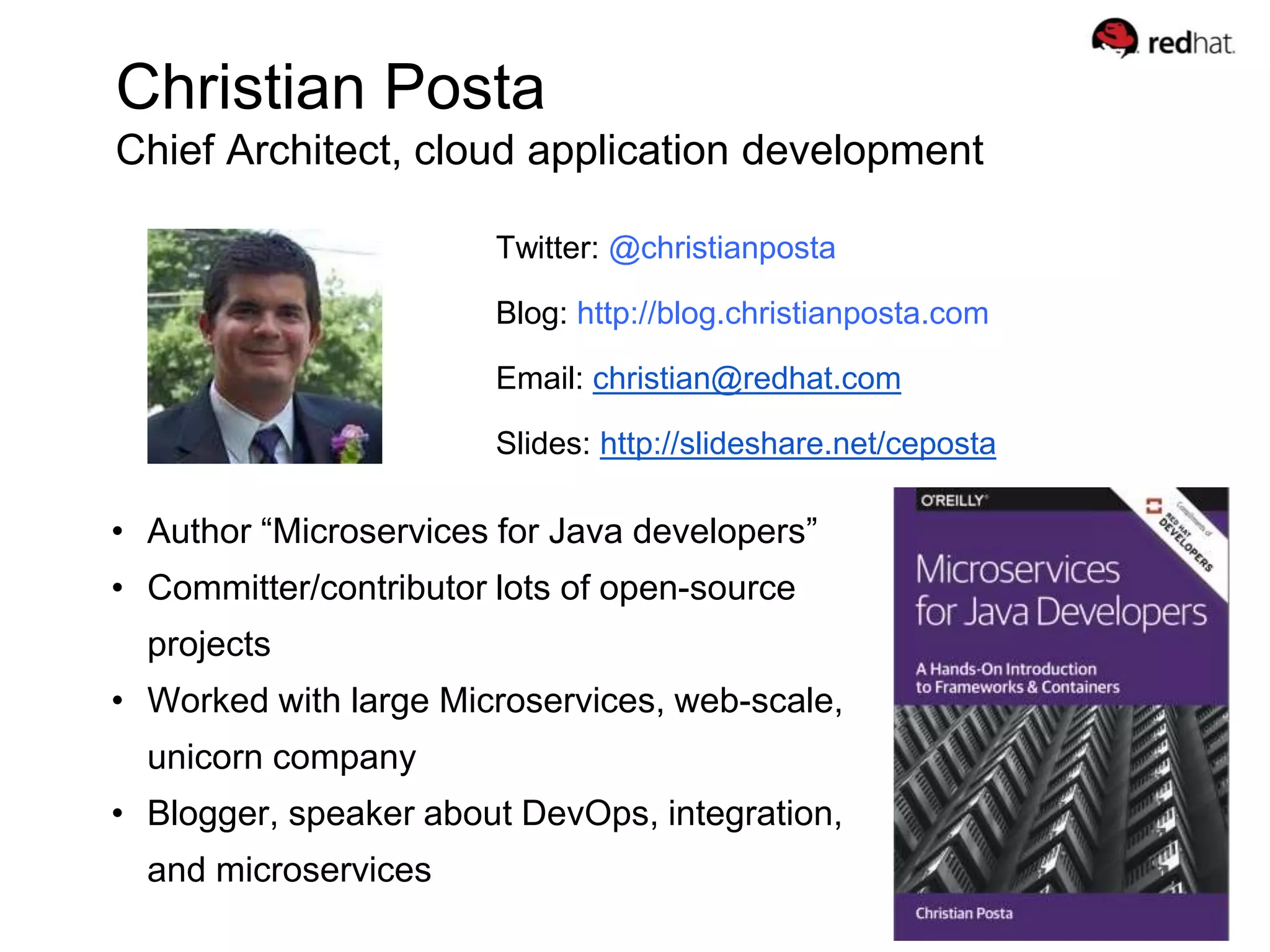 Christian Posta
Chief Architect, cloud application development
Twitter: @christianposta
Blog: http://blog.christianposta.com
Email: christian@redhat.com
Slides: http://slideshare.net/ceposta
• Author “Microservices for Java developers”
• Committer/contributor lots of open-source
projects
• Worked with large Microservices, web-scale,
unicorn company
• Blogger, speaker about DevOps, integration,
and microservices
 
