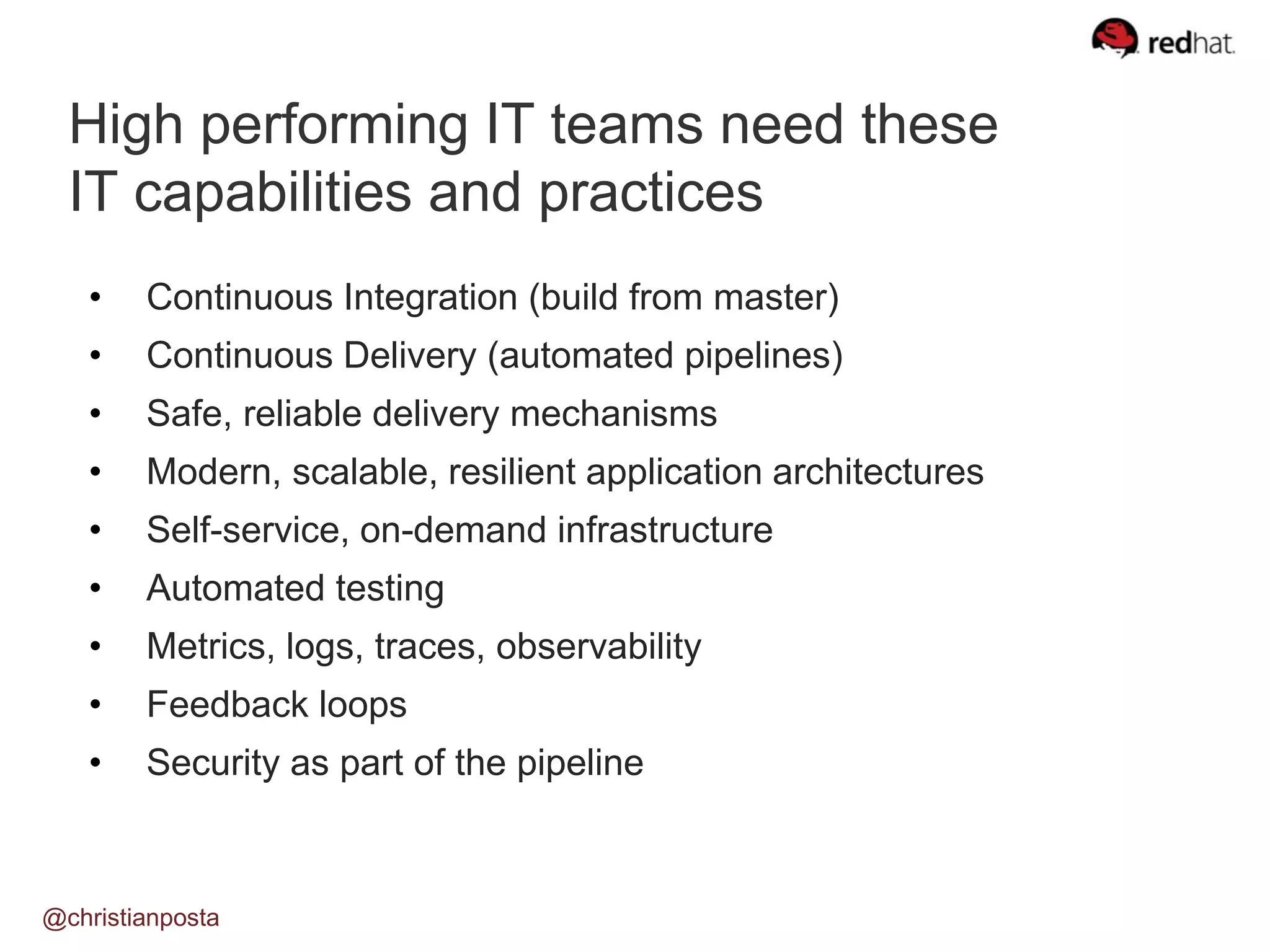 High performing IT teams need these
IT capabilities and practices
@christianposta
• Continuous Integration (build from master)
• Continuous Delivery (automated pipelines)
• Safe, reliable delivery mechanisms
• Modern, scalable, resilient application architectures
• Self-service, on-demand infrastructure
• Automated testing
• Metrics, logs, traces, observability
• Feedback loops
• Security as part of the pipeline
 