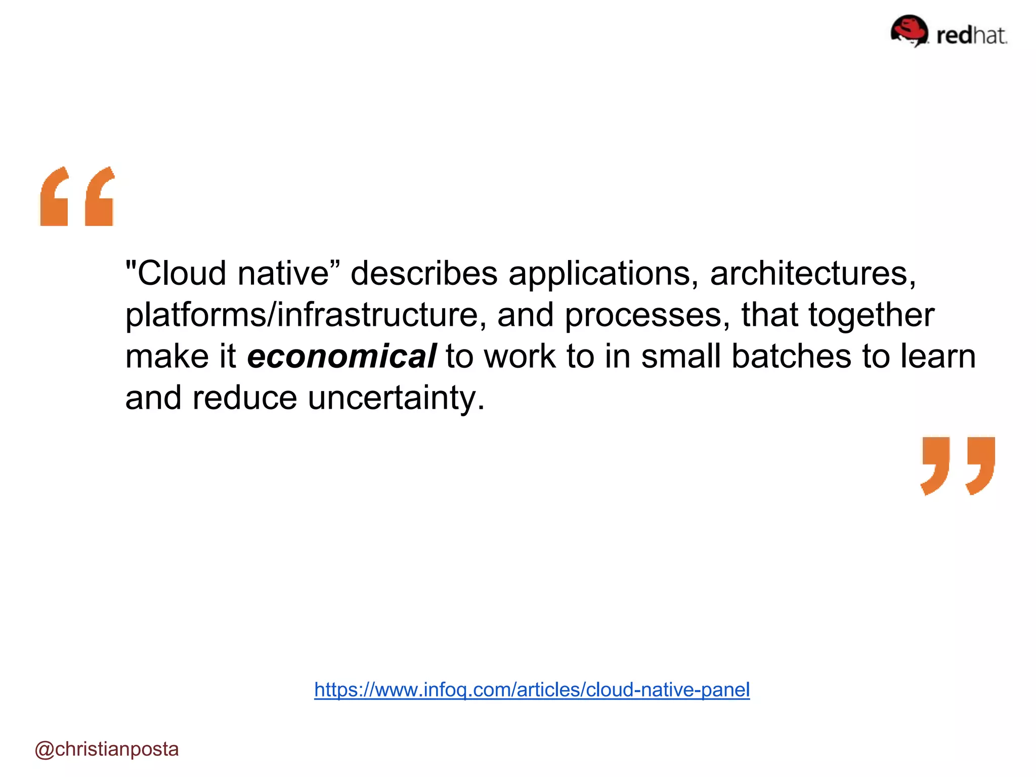 @christianposta
https://www.infoq.com/articles/cloud-native-panel
"Cloud native” describes applications, architectures,
platforms/infrastructure, and processes, that together
make it economical to work to in small batches to learn
and reduce uncertainty.
 