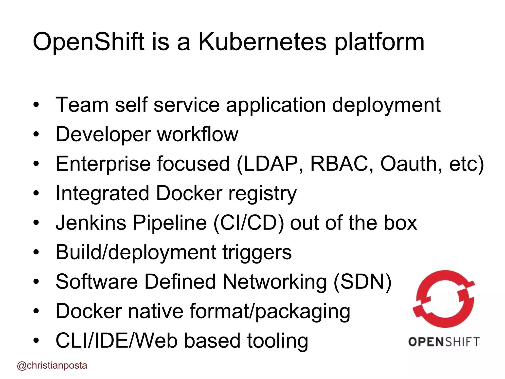 • Team self service application deployment
• Developer workflow
• Enterprise focused (LDAP, RBAC, Oauth, etc)
• Integrated Docker registry
• Jenkins Pipeline (CI/CD) out of the box
• Build/deployment triggers
• Software Defined Networking (SDN)
• Docker native format/packaging
• CLI/IDE/Web based tooling
OpenShift is a Kubernetes platform
@christianposta
 