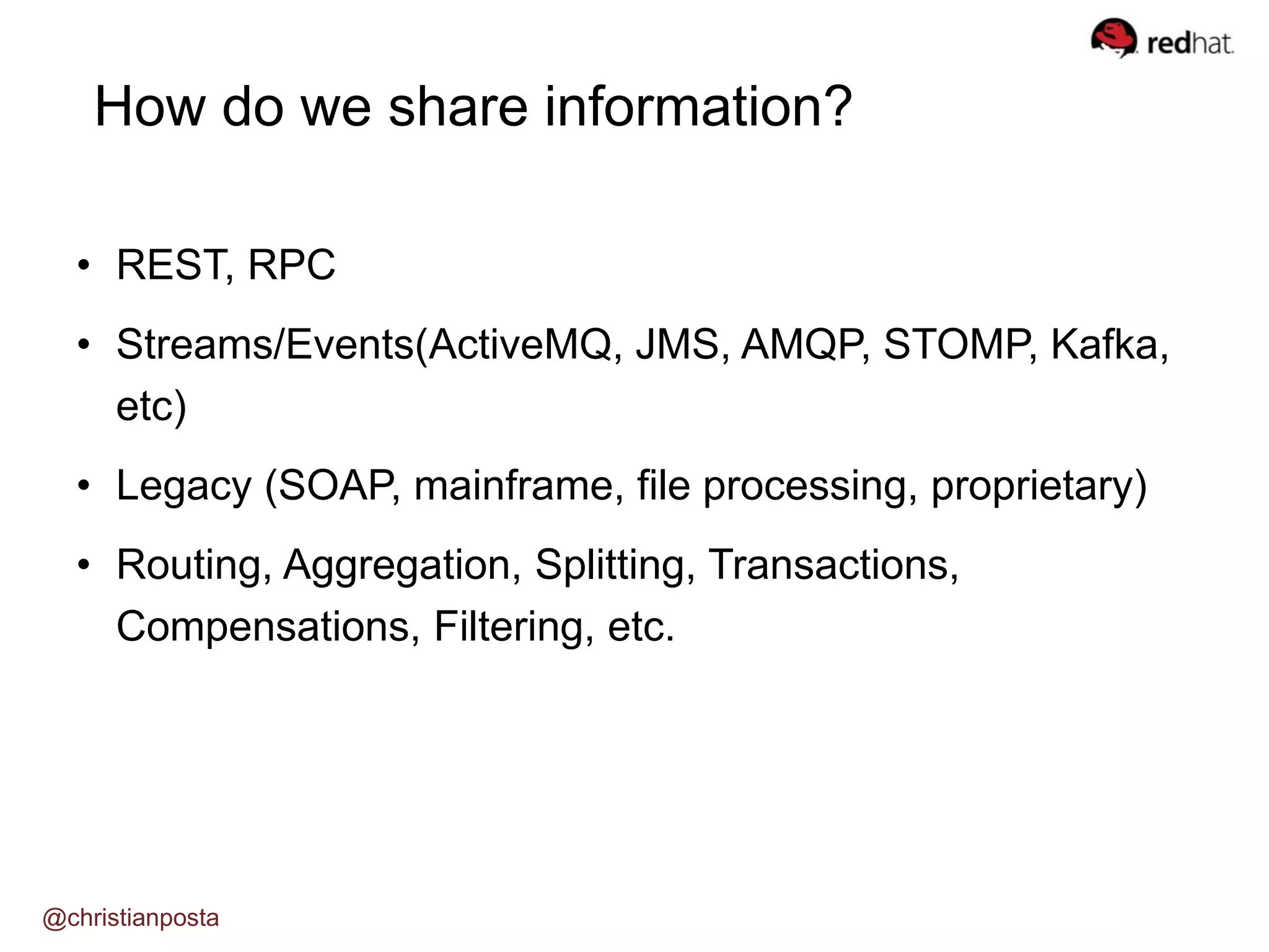 How do we share information?
• REST, RPC
• Streams/Events(ActiveMQ, JMS, AMQP, STOMP, Kafka,
etc)
• Legacy (SOAP, mainframe, file processing, proprietary)
• Routing, Aggregation, Splitting, Transactions,
Compensations, Filtering, etc.
@christianposta
 