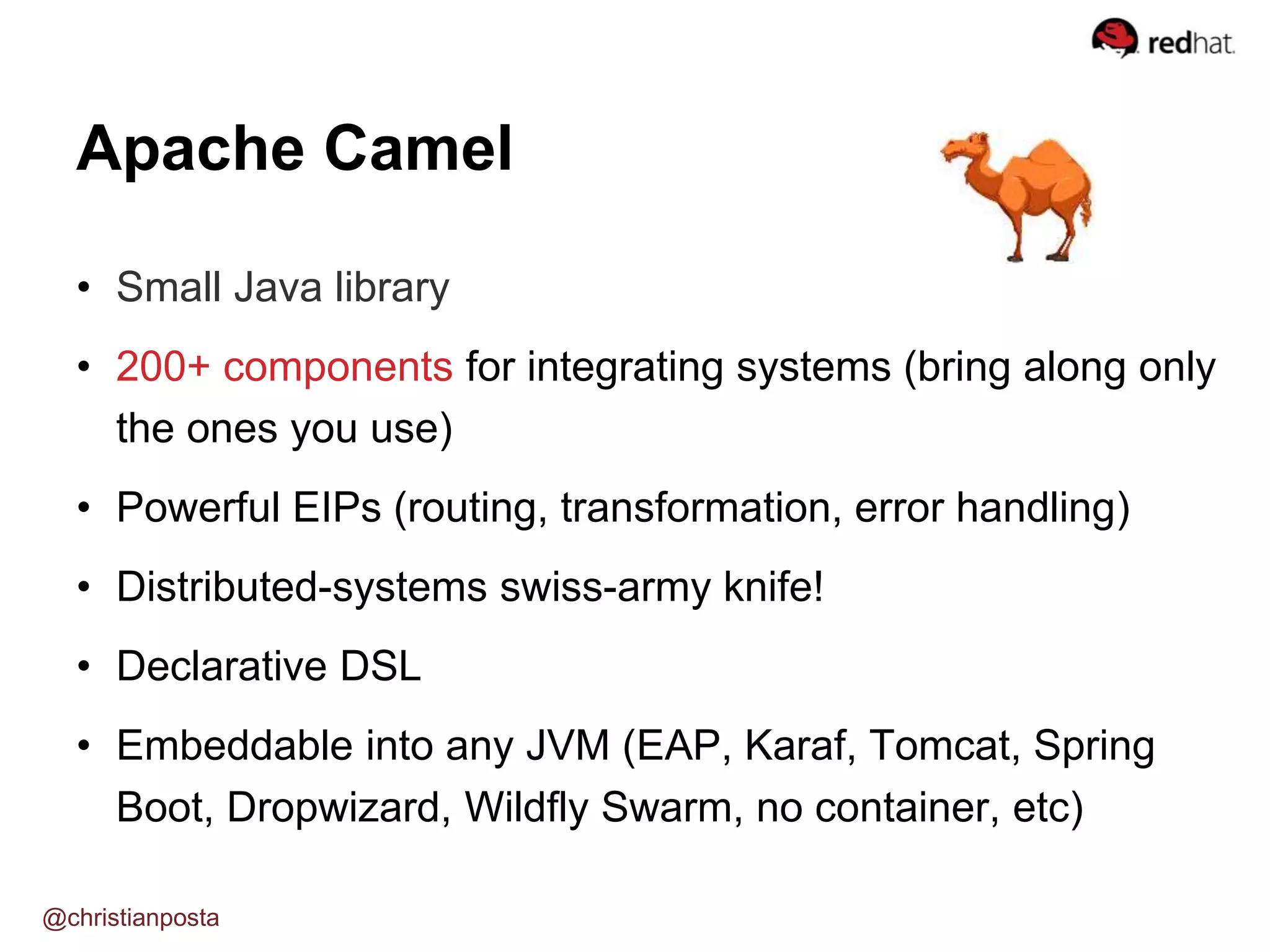 • Small Java library
• 200+ components for integrating systems (bring along only
the ones you use)
• Powerful EIPs (routing, transformation, error handling)
• Distributed-systems swiss-army knife!
• Declarative DSL
• Embeddable into any JVM (EAP, Karaf, Tomcat, Spring
Boot, Dropwizard, Wildfly Swarm, no container, etc)
Apache Camel
@christianposta
 