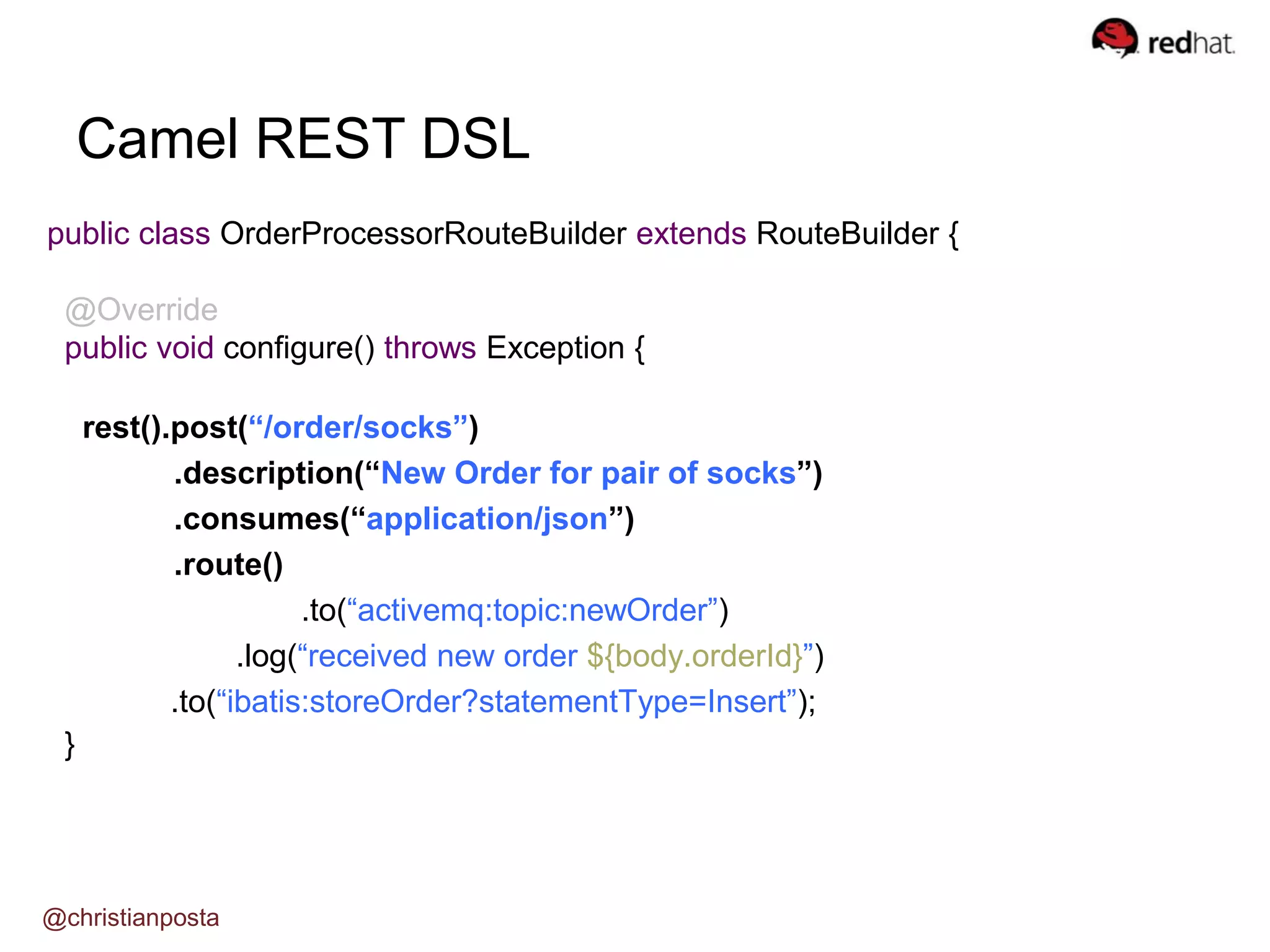 public class OrderProcessorRouteBuilder extends RouteBuilder {
@Override
public void configure() throws Exception {
rest().post(“/order/socks”)
.description(“New Order for pair of socks”)
.consumes(“application/json”)
.route()
.to(“activemq:topic:newOrder”)
.log(“received new order ${body.orderId}”)
.to(“ibatis:storeOrder?statementType=Insert”);
}
Camel REST DSL
@christianposta
 
