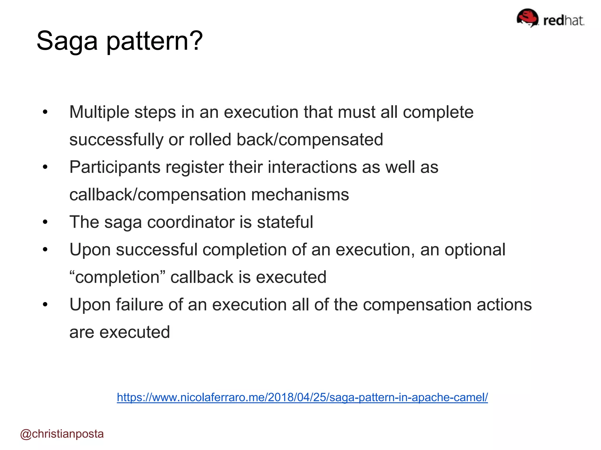 Saga pattern?
@christianposta
https://www.nicolaferraro.me/2018/04/25/saga-pattern-in-apache-camel/
• Multiple steps in an execution that must all complete
successfully or rolled back/compensated
• Participants register their interactions as well as
callback/compensation mechanisms
• The saga coordinator is stateful
• Upon successful completion of an execution, an optional
“completion” callback is executed
• Upon failure of an execution all of the compensation actions
are executed
 