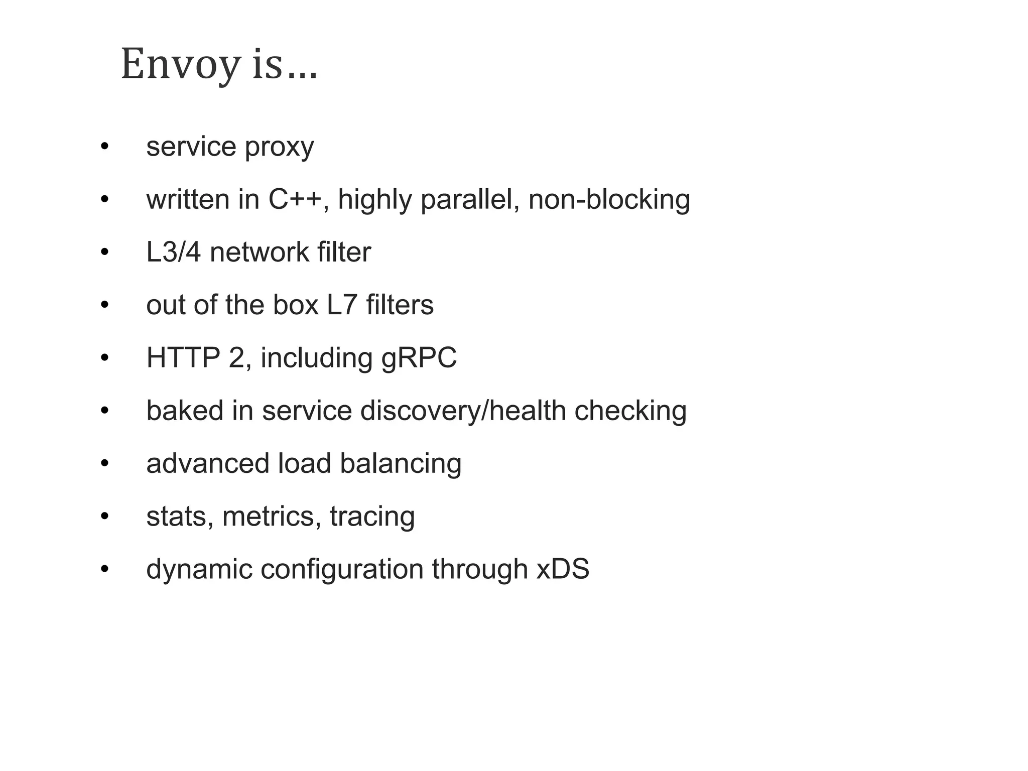 Envoy is…
• service proxy
• written in C++, highly parallel, non-blocking
• L3/4 network filter
• out of the box L7 filters
• HTTP 2, including gRPC
• baked in service discovery/health checking
• advanced load balancing
• stats, metrics, tracing
• dynamic configuration through xDS
 