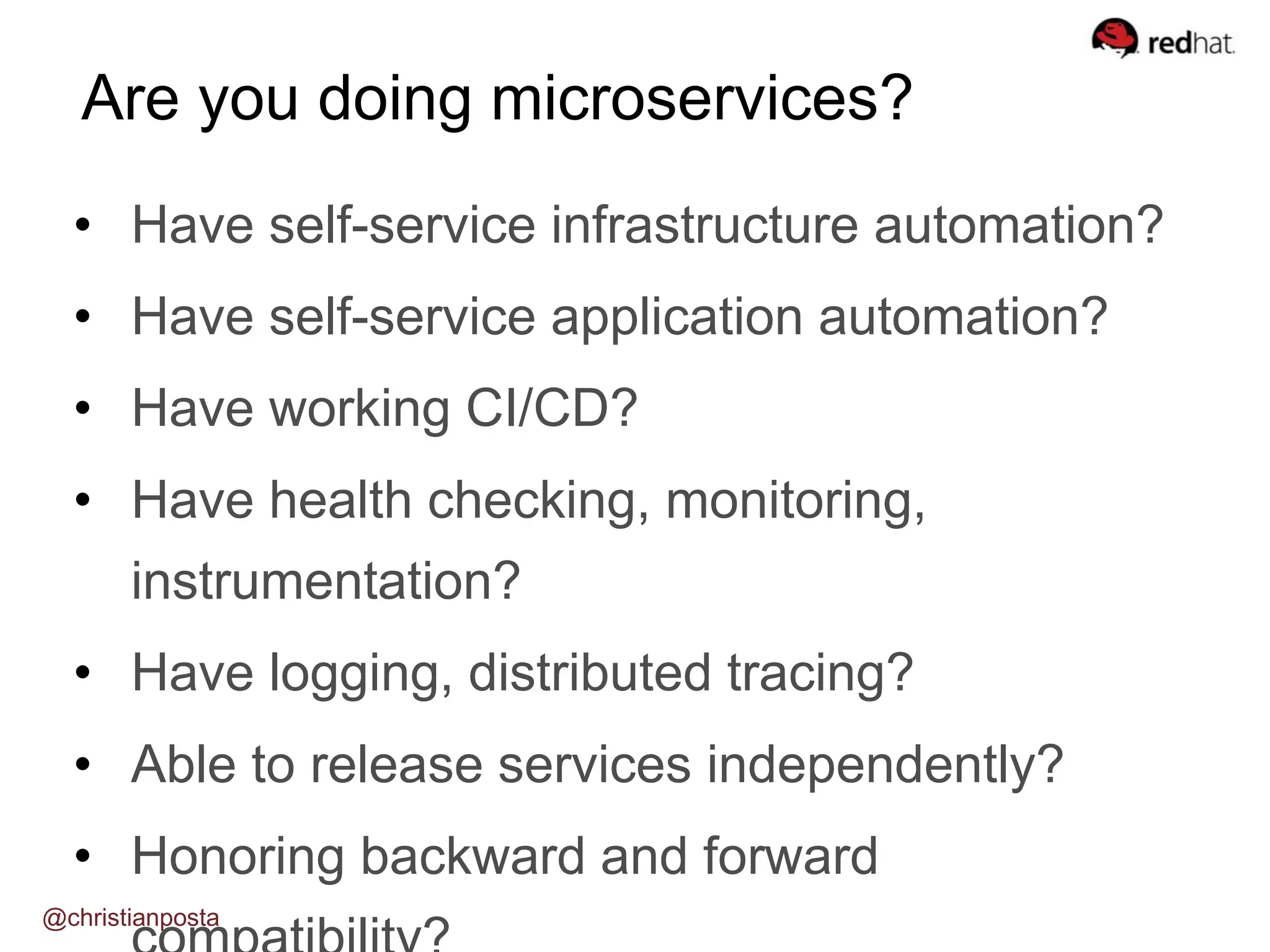 • Have self-service infrastructure automation?
• Have self-service application automation?
• Have working CI/CD?
• Have health checking, monitoring,
instrumentation?
• Have logging, distributed tracing?
• Able to release services independently?
• Honoring backward and forward
Are you doing microservices?
@christianposta
 
