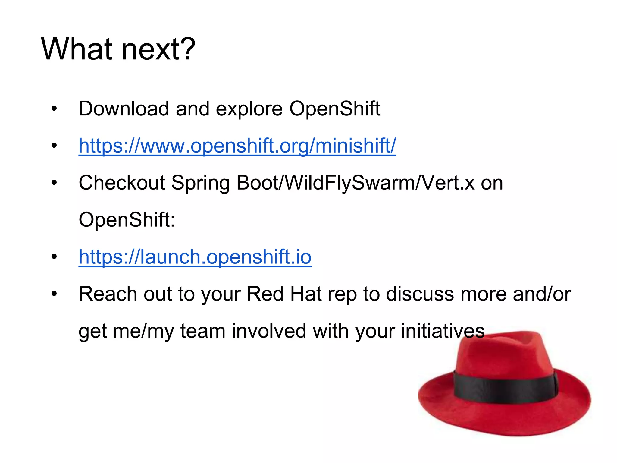 • Download and explore OpenShift
• https://www.openshift.org/minishift/
• Checkout Spring Boot/WildFlySwarm/Vert.x on
OpenShift:
• https://launch.openshift.io
• Reach out to your Red Hat rep to discuss more and/or
get me/my team involved with your initiatives
What next?
 