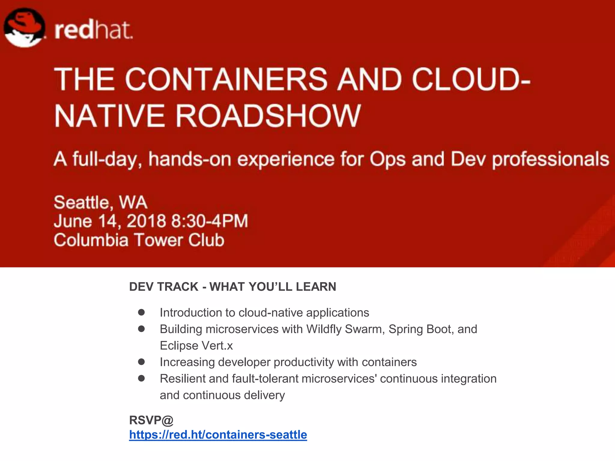 DEV TRACK - WHAT YOU’LL LEARN
● Introduction to cloud-native applications
● Building microservices with Wildfly Swarm, Spring Boot, and
Eclipse Vert.x
● Increasing developer productivity with containers
● Resilient and fault-tolerant microservices' continuous integration
and continuous delivery
RSVP@
https://red.ht/containers-seattle
 