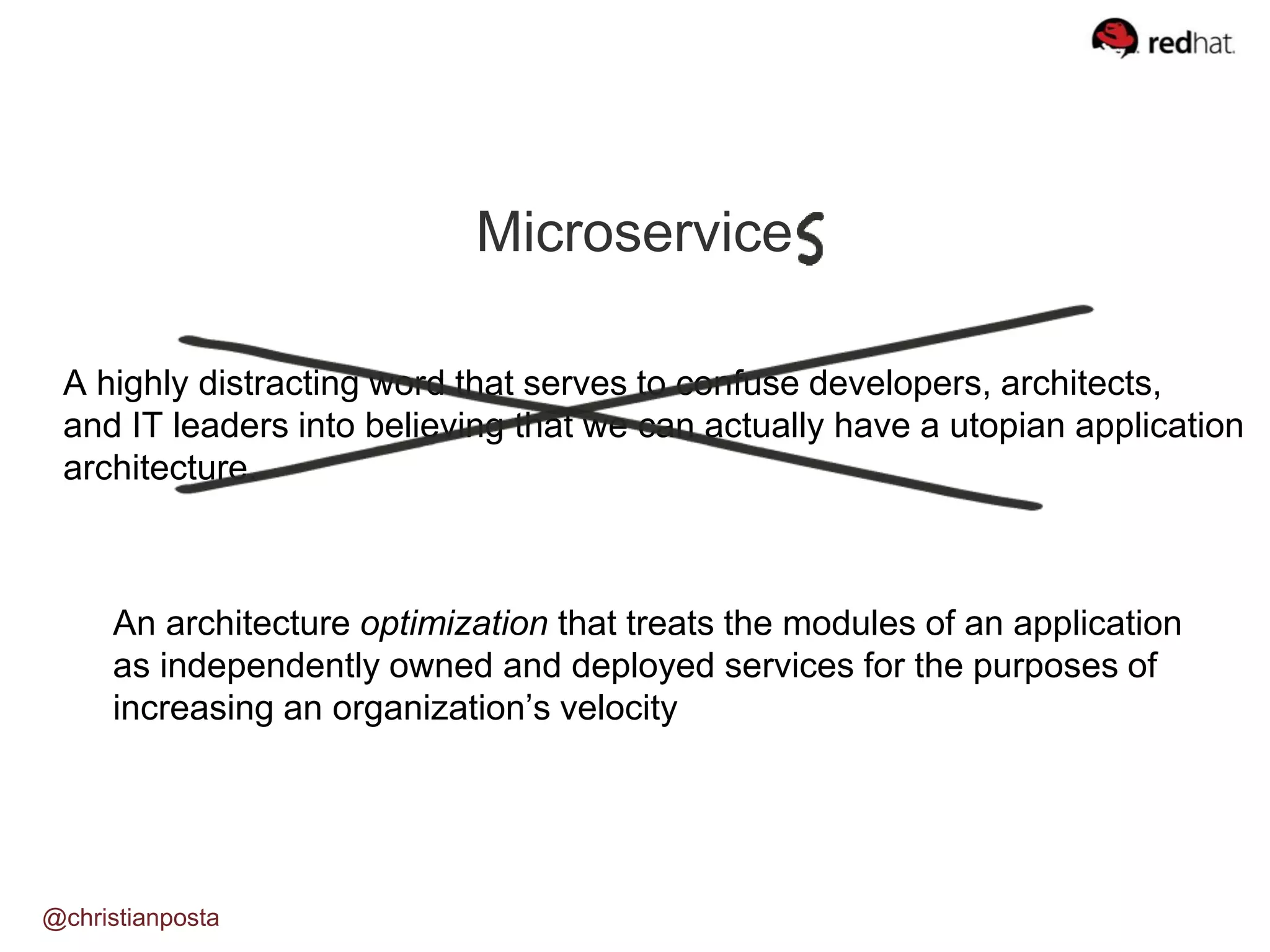 Microservice
A highly distracting word that serves to confuse developers, architects,
and IT leaders into believing that we can actually have a utopian application
architecture.
An architecture optimization that treats the modules of an application
as independently owned and deployed services for the purposes of
increasing an organization’s velocity
@christianposta
 