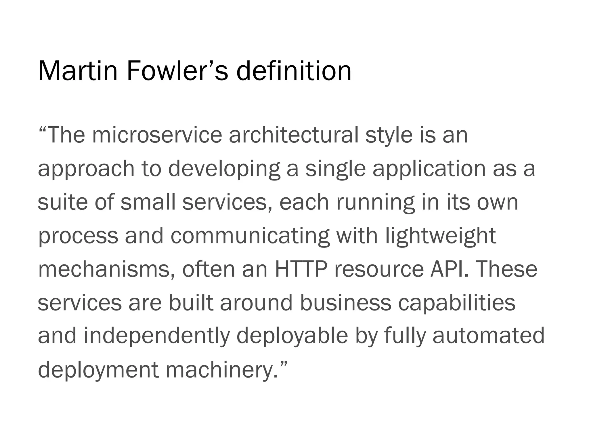 “The microservice architectural style is an
approach to developing a single application as a
suite of small services, each running in its own
process and communicating with lightweight
mechanisms, often an HTTP resource API. These
services are built around business capabilities
and independently deployable by fully automated
deployment machinery.”
Martin Fowler’s definition
 