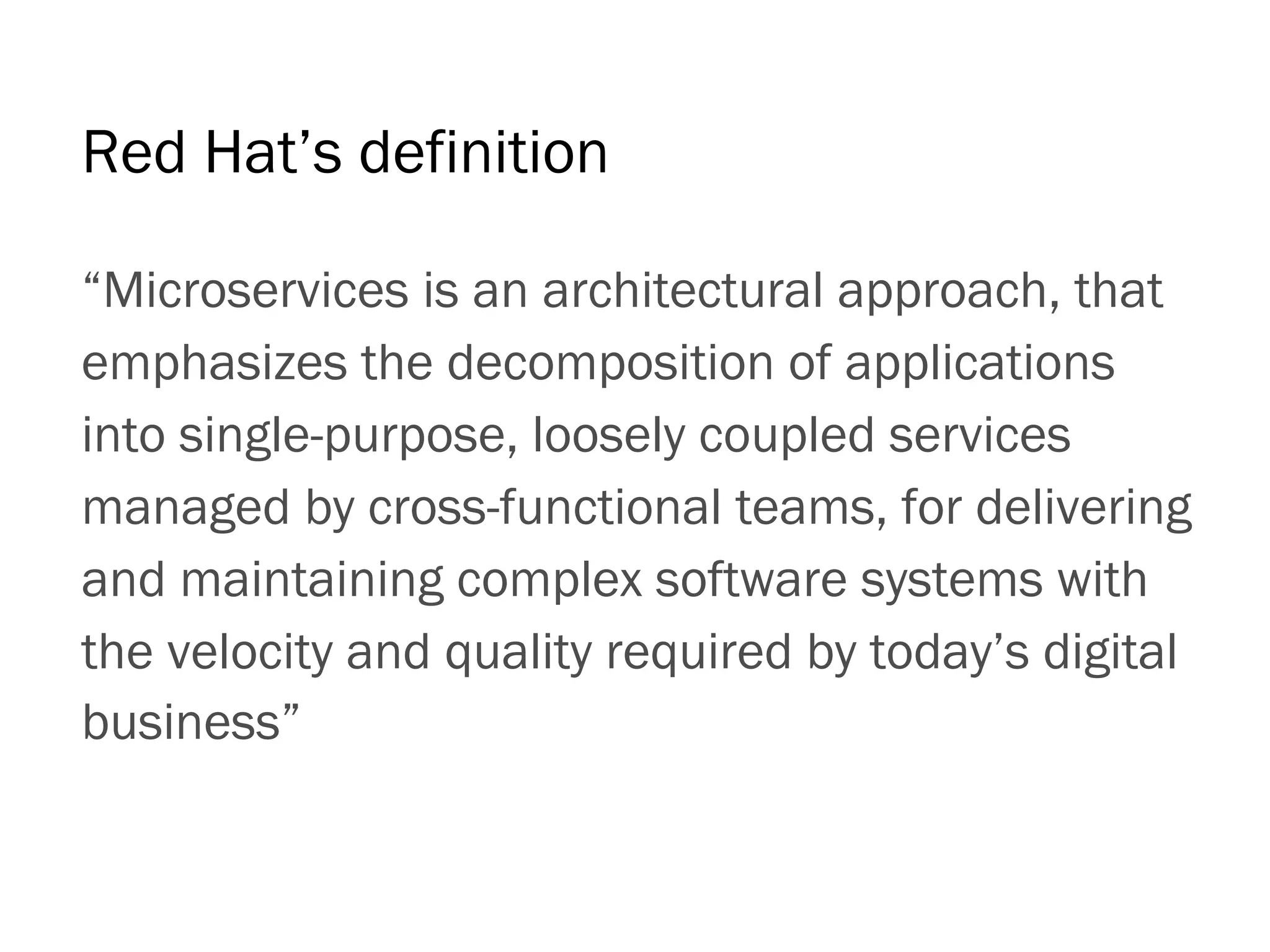 “Microservices is an architectural approach, that
emphasizes the decomposition of applications
into single-purpose, loosely coupled services
managed by cross-functional teams, for delivering
and maintaining complex software systems with
the velocity and quality required by today’s digital
business”
Red Hat’s definition
 