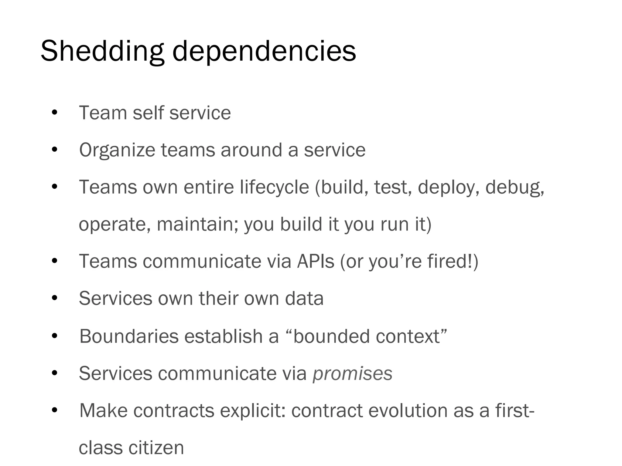Shedding dependencies
•  Team self service
•  Organize teams around a service
•  Teams own entire lifecycle (build, test, deploy, debug,
operate, maintain; you build it you run it)
•  Teams communicate via APIs (or you’re fired!)
•  Services own their own data
•  Boundaries establish a “bounded context”
•  Services communicate via promises
•  Make contracts explicit: contract evolution as a first-
class citizen
 