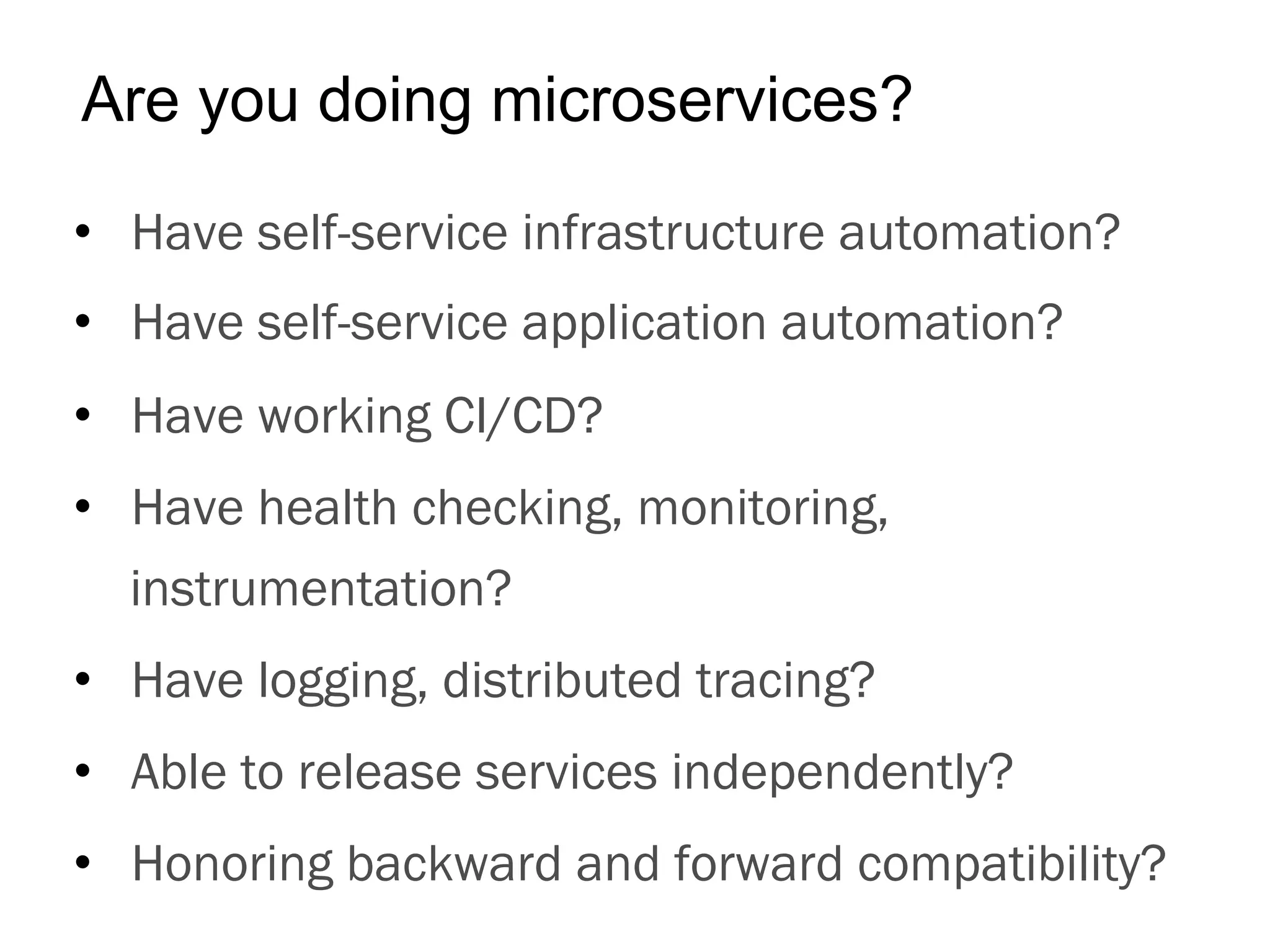 •  Have self-service infrastructure automation?
•  Have self-service application automation?
•  Have working CI/CD?
•  Have health checking, monitoring,
instrumentation?
•  Have logging, distributed tracing?
•  Able to release services independently?
•  Honoring backward and forward compatibility?
Are you doing microservices?
 