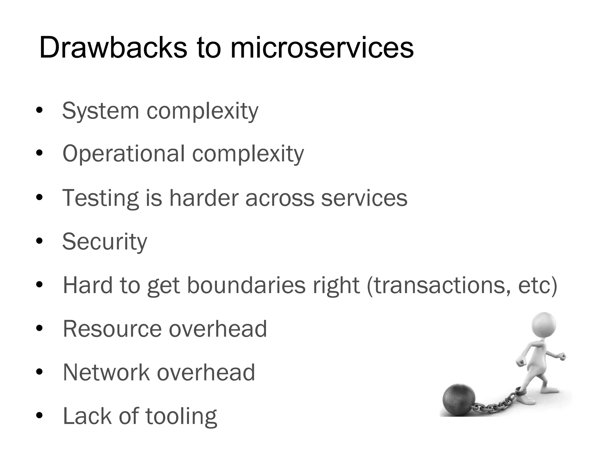 •  System complexity
•  Operational complexity
•  Testing is harder across services
•  Security
•  Hard to get boundaries right (transactions, etc)
•  Resource overhead
•  Network overhead
•  Lack of tooling
Drawbacks to microservices
 