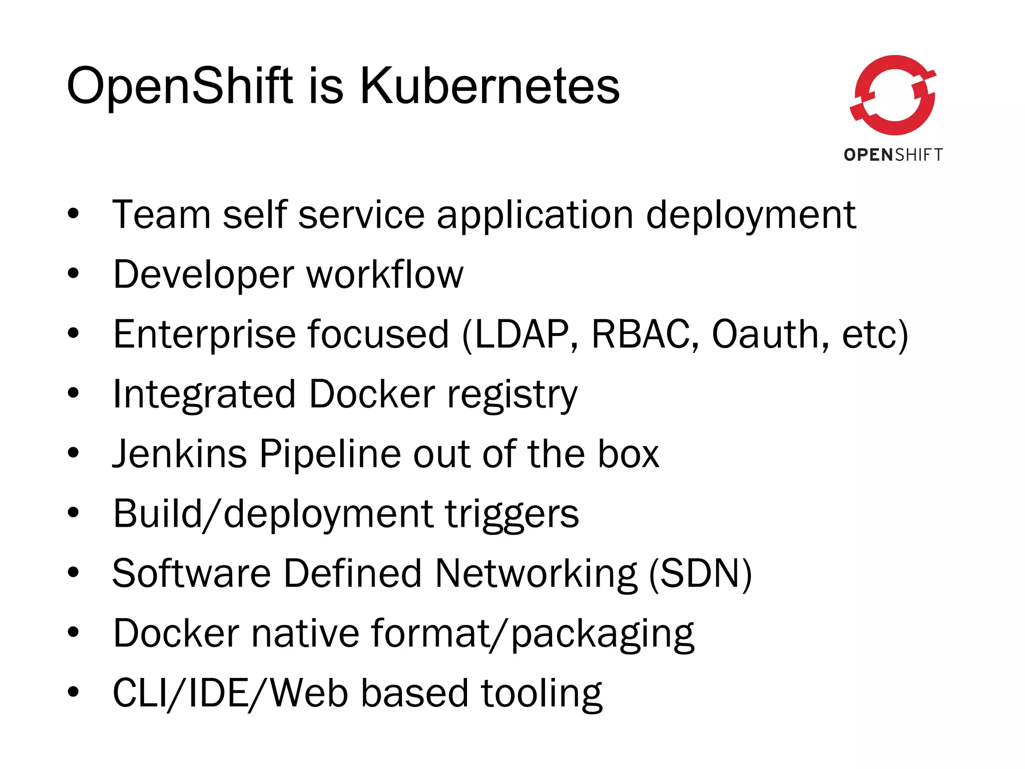 •  Team self service application deployment
•  Developer workflow
•  Enterprise focused (LDAP, RBAC, Oauth, etc)
•  Integrated Docker registry
•  Jenkins Pipeline out of the box
•  Build/deployment triggers
•  Software Defined Networking (SDN)
•  Docker native format/packaging
•  CLI/IDE/Web based tooling
OpenShift is Kubernetes
 