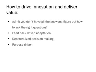 How to drive innovation and deliver
value:
•  Admit you don’t have all the answers; figure out how
to ask the right questions!
•  Feed back driven adaptation
•  Decentralized decision making
•  Purpose driven
 