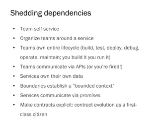 Shedding dependencies
•  Team self service
•  Organize teams around a service
•  Teams own entire lifecycle (build, test, deploy, debug,
operate, maintain; you build it you run it)
•  Teams communicate via APIs (or you’re fired!)
•  Services own their own data
•  Boundaries establish a “bounded context”
•  Services communicate via promises
•  Make contracts explicit: contract evolution as a first-
class citizen
 