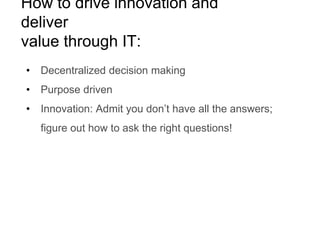 How to drive innovation and
deliver
value through IT:
• Decentralized decision making
• Purpose driven
• Innovation: Admit you don’t have all the answers;
figure out how to ask the right questions!
 