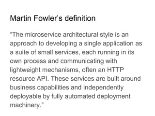 “The microservice architectural style is an
approach to developing a single application as
a suite of small services, each running in its
own process and communicating with
lightweight mechanisms, often an HTTP
resource API. These services are built around
business capabilities and independently
deployable by fully automated deployment
machinery.”
Martin Fowler’s definition
 