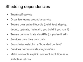 Shedding dependencies
• Team self service
• Organize teams around a service
• Teams own entire lifecycle (build, test, deploy,
debug, operate, maintain; you build it you run it)
• Teams communicate via APIs (or you’re fired!)
• Services own their own data
• Boundaries establish a “bounded context”
• Services communicate via promises
• Make contracts explicit: contract evolution as a
first-class citizen
 