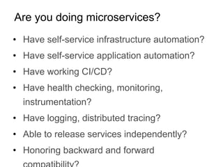 • Have self-service infrastructure automation?
• Have self-service application automation?
• Have working CI/CD?
• Have health checking, monitoring,
instrumentation?
• Have logging, distributed tracing?
• Able to release services independently?
• Honoring backward and forward
Are you doing microservices?
 
