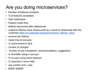 • Number of features accepted
• % of features completed
• User satisfaction
• Feature Cycle time
• defects discovered after deployment
• customer lifetime value (future profit as a result of relationship with the
customer) https://en.wikipedia.org/wiki/Customer_lifetime_value
• revenue per feature
• mean time to recovery
• % improvement in SLA
• number of changes
• number of user complaints, recommendations, suggestions
• % favorable rating in surveys
• % of users using which features
• % reduction in error rates
• avg number of tx / user
• MANY MORE!
Are you doing microservices?
 