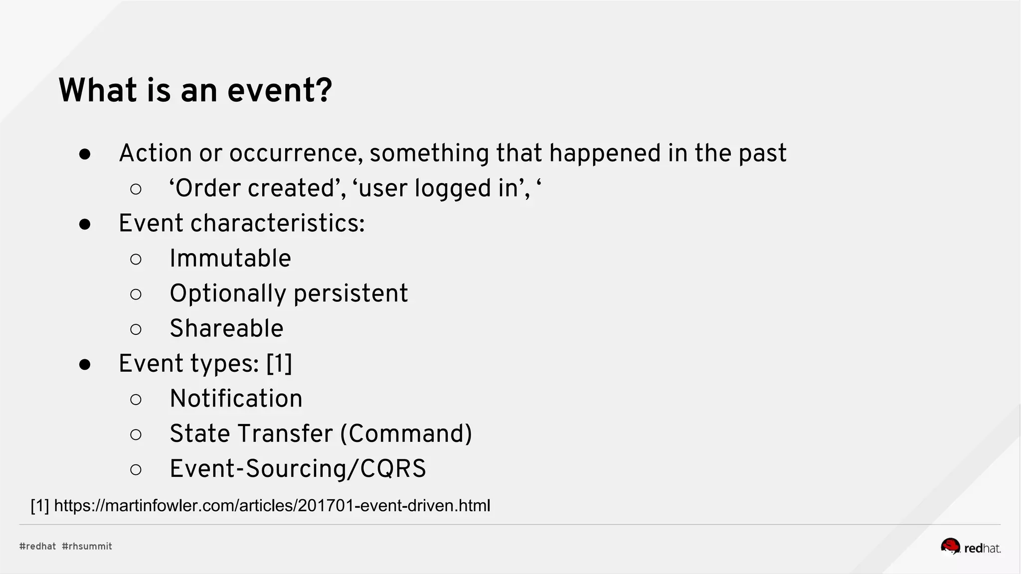 What is an event?
● Action or occurrence, something that happened in the past
○ ‘Order created’, ‘user logged in’, ‘
● Event characteristics:
○ Immutable
○ Optionally persistent
○ Shareable
● Event types: [1]
○ Notification
○ State Transfer (Command)
○ Event-Sourcing/CQRS
[1] https://martinfowler.com/articles/201701-event-driven.html
 